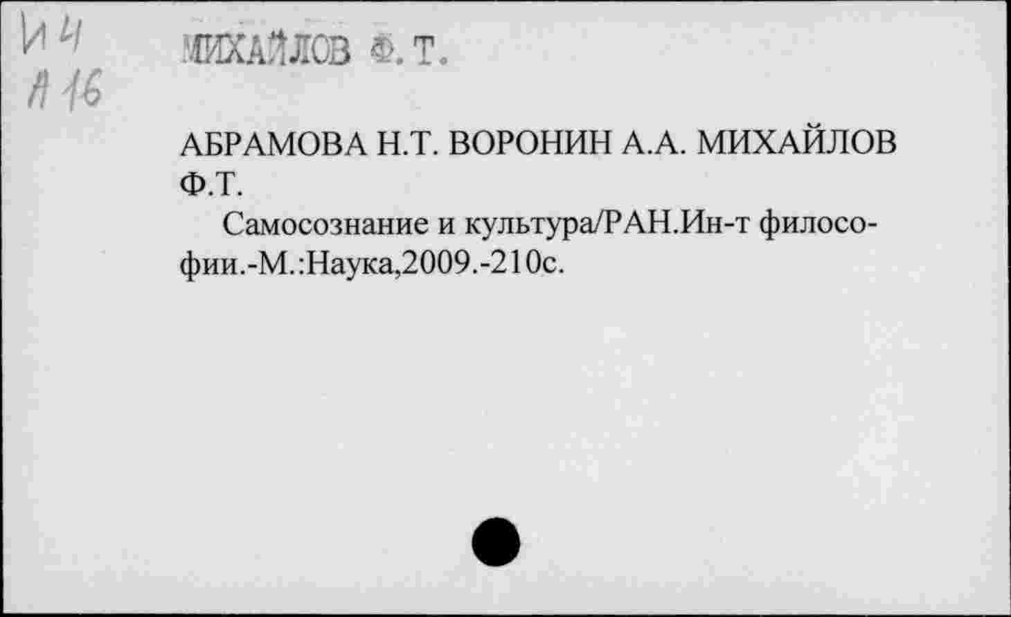 ﻿МИХАЙЛОВ Ф.Т.
АБРАМОВА Н.Т. ВОРОНИН А.А. МИХАЙЛОВ Ф.Т.
Самосознание и культура/РАН.Ин-т философии. -М.:Наука,2009.-210с.